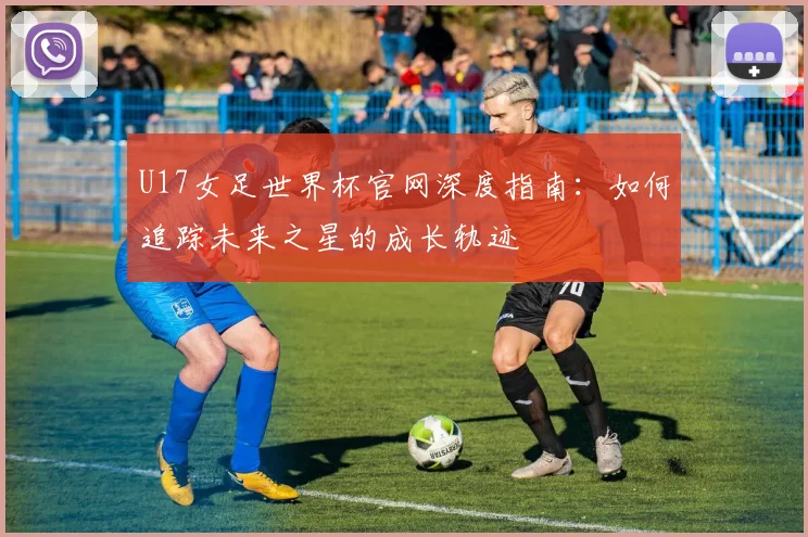 U17女足世界杯官网深度指南：如何追踪未来之星的成长轨迹