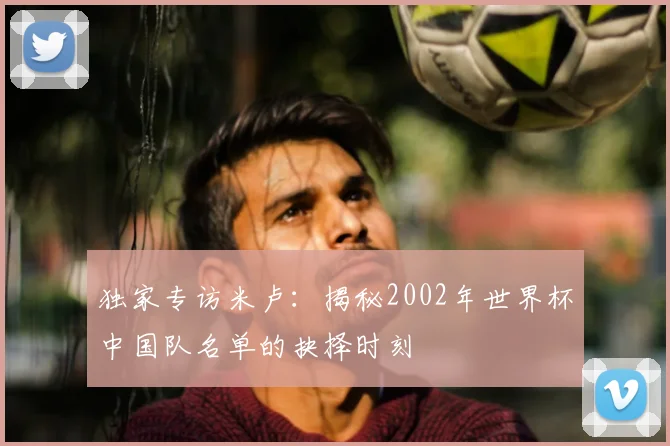 独家专访米卢:揭秘2002年世界杯中国队名单的抉择时刻