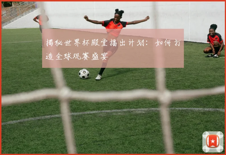 揭秘世界杯殿堂播出计划：如何打造全球观赛盛宴