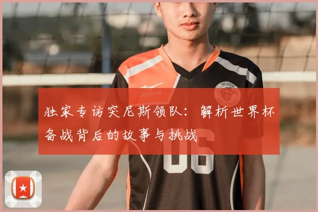 独家专访突尼斯领队:解析世界杯备战背后的故事与挑战