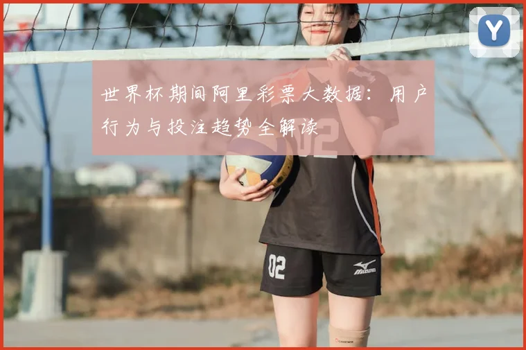 世界杯期间阿里彩票大数据:用户行为与投注趋势全解读