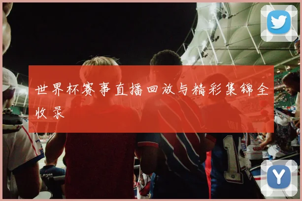 世界杯赛事直播回放与精彩集锦全收录