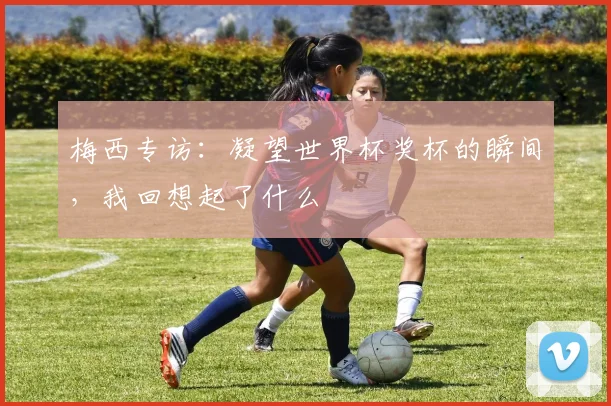 梅西专访:凝望世界杯奖杯的瞬间,我回想起了什么
