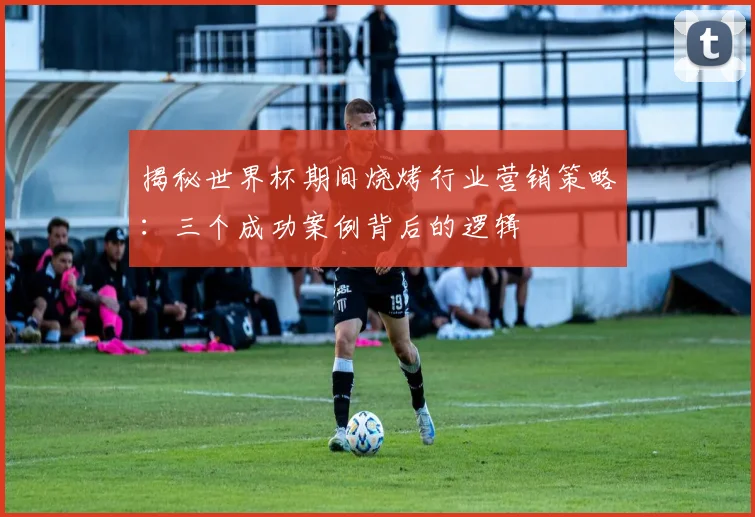 揭秘世界杯期间烧烤行业营销策略：三个成功案例背后的逻辑