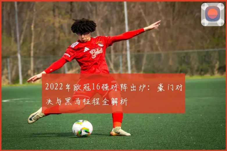 2022年欧冠16强对阵出炉：豪门对决与黑马征程全解析