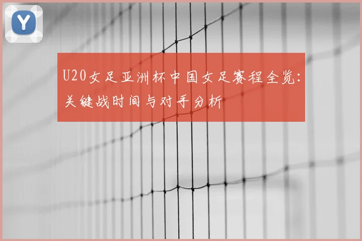U20女足亚洲杯中国女足赛程全览：关键战时间与对手分析