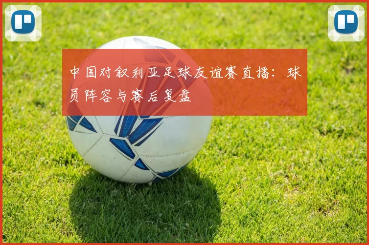 中国对叙利亚足球友谊赛直播：球员阵容与赛后复盘