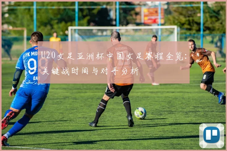 U20女足亚洲杯中国女足赛程全览：关键战时间与对手分析