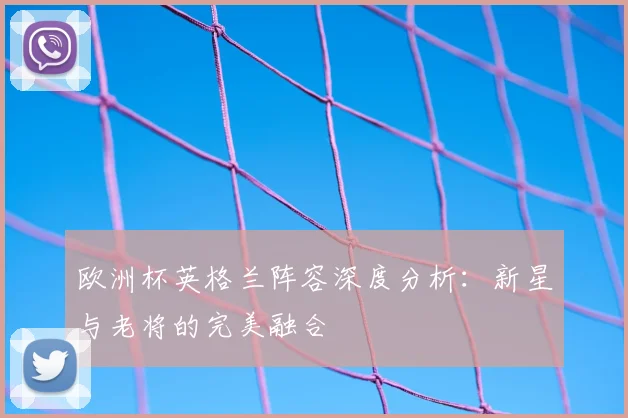 欧洲杯英格兰阵容深度分析：新星与老将的完美融合