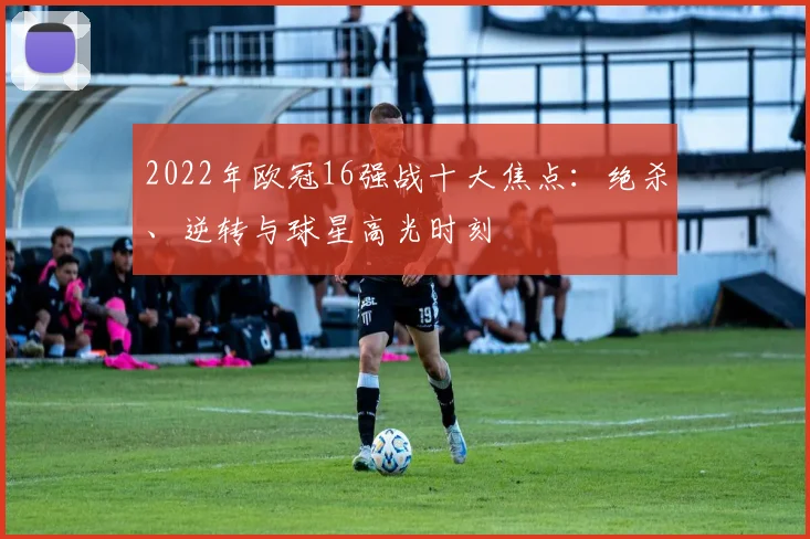 2022年欧冠16强战十大焦点：绝杀、逆转与球星高光时刻