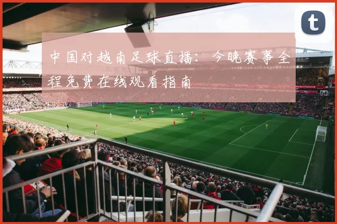 中国对越南足球直播：今晚赛事全程免费在线观看指南