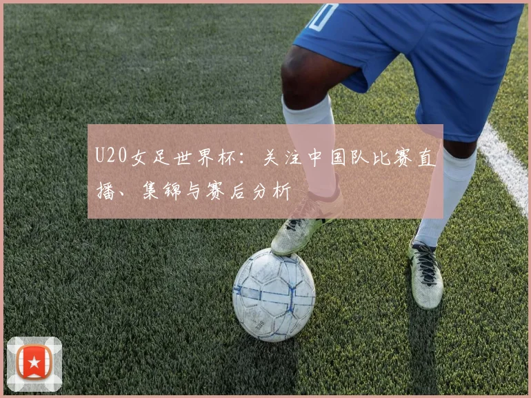 U20女足世界杯：关注中国队比赛直播、集锦与赛后分析