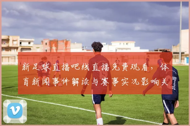 新足球直播吧线直播免费观看，体育新闻事件解读与赛事实况影响关注