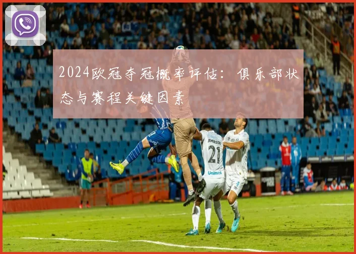 2024欧冠夺冠概率评估：俱乐部状态与赛程关键因素