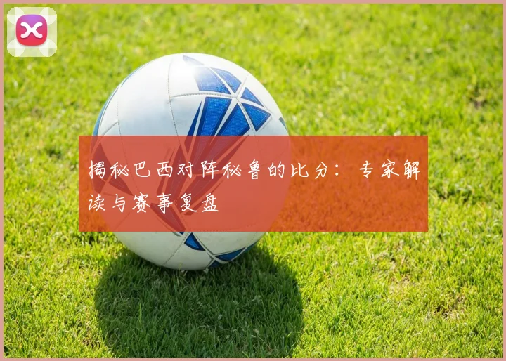 揭秘巴西对阵秘鲁的比分：专家解读与赛事复盘