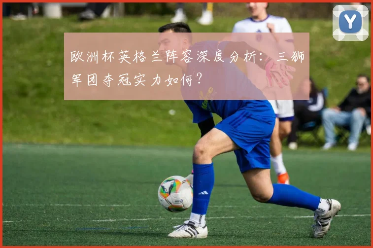 欧洲杯英格兰阵容深度分析：三狮军团夺冠实力如何？