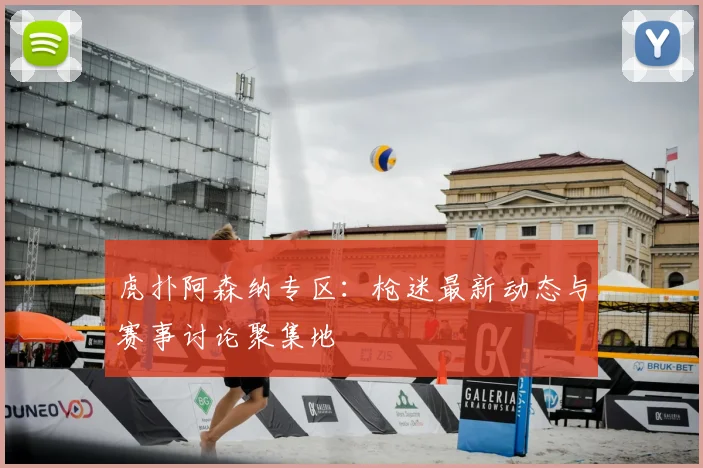 虎扑阿森纳专区：枪迷最新动态与赛事讨论聚集地