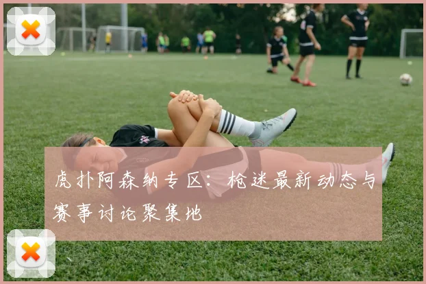 虎扑阿森纳专区：枪迷最新动态与赛事讨论聚集地