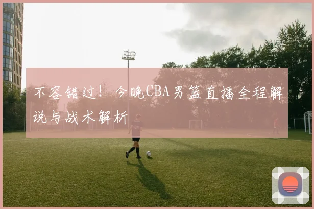 不容错过！今晚CBA男篮直播全程解说与战术解析