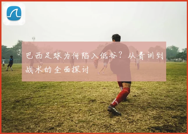 巴西足球为何陷入低谷？从青训到战术的全面探讨